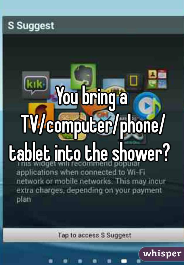 You bring a TV/computer/phone/
tablet into the shower? 