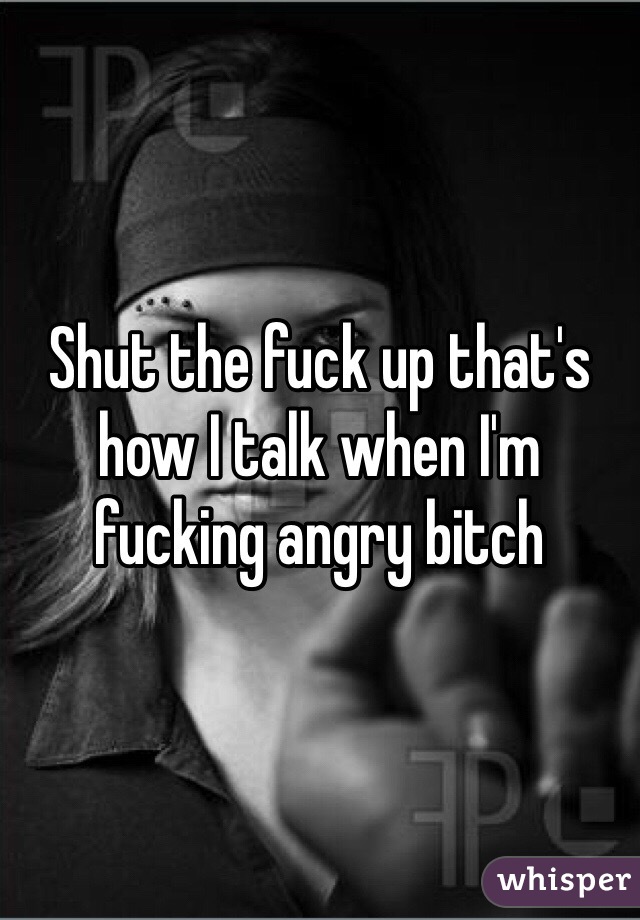 Shut the fuck up that's how I talk when I'm fucking angry bitch