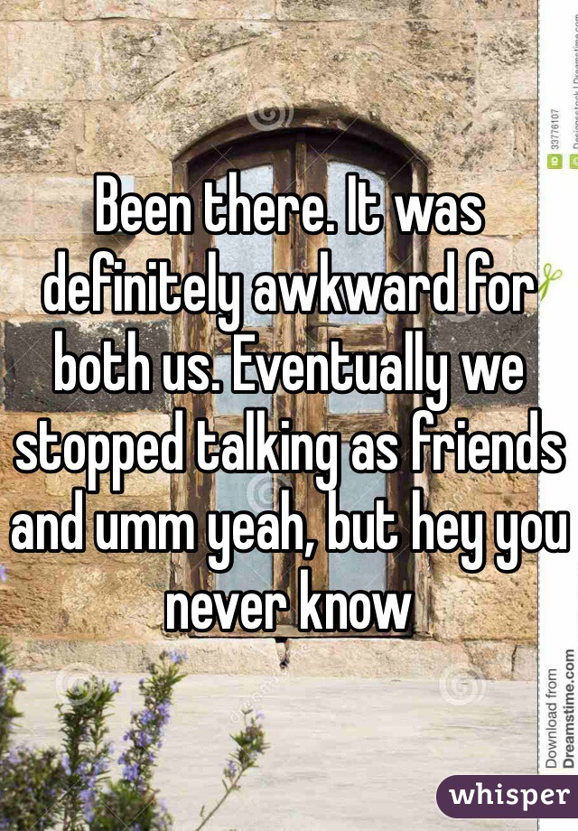Been there. It was definitely awkward for both us. Eventually we stopped talking as friends and umm yeah, but hey you never know