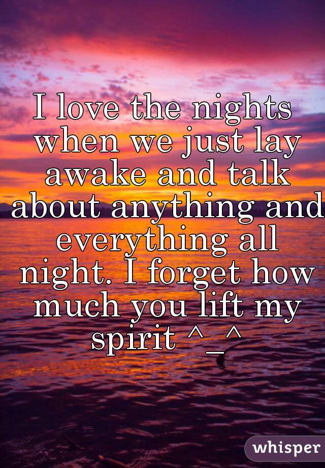 I love the nights when we just lay awake and talk about anything and everything all night. I forget how much you lift my spirit ^_^