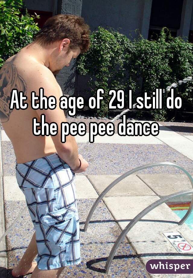 At the age of 29 I still do the pee pee dance 