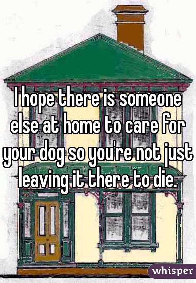 I hope there is someone else at home to care for your dog so you're not just leaving it there to die.