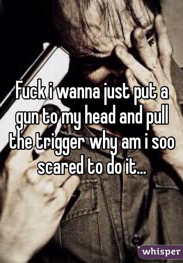 Fuck i wanna just put a gun to my head and pull the trigger why am i soo scared to do it...