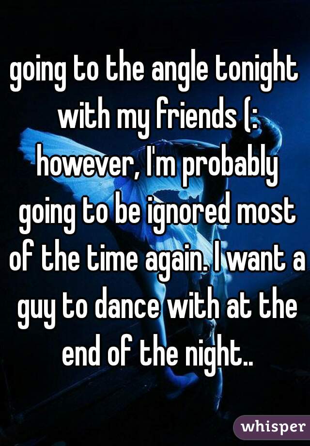 going to the angle tonight with my friends (: however, I'm probably going to be ignored most of the time again. I want a guy to dance with at the end of the night..