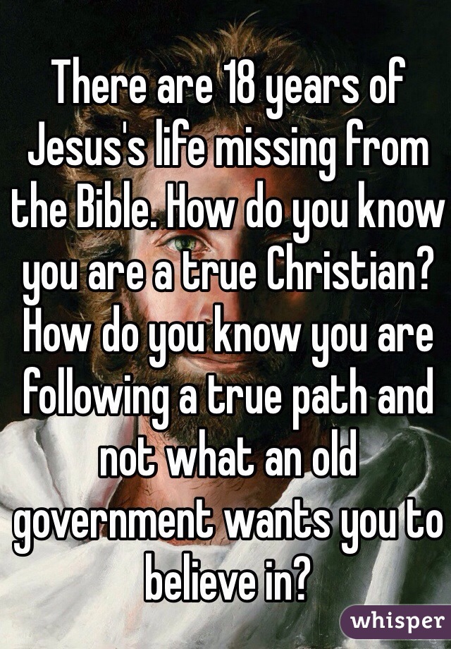 There are 18 years of Jesus's life missing from the Bible. How do you know you are a true Christian? How do you know you are following a true path and not what an old government wants you to believe in? 