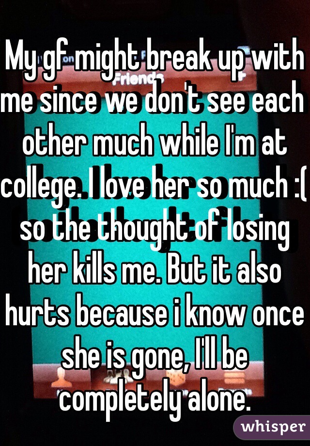 My gf might break up with me since we don't see each other much while I'm at college. I love her so much :( so the thought of losing her kills me. But it also hurts because i know once she is gone, I'll be completely alone.