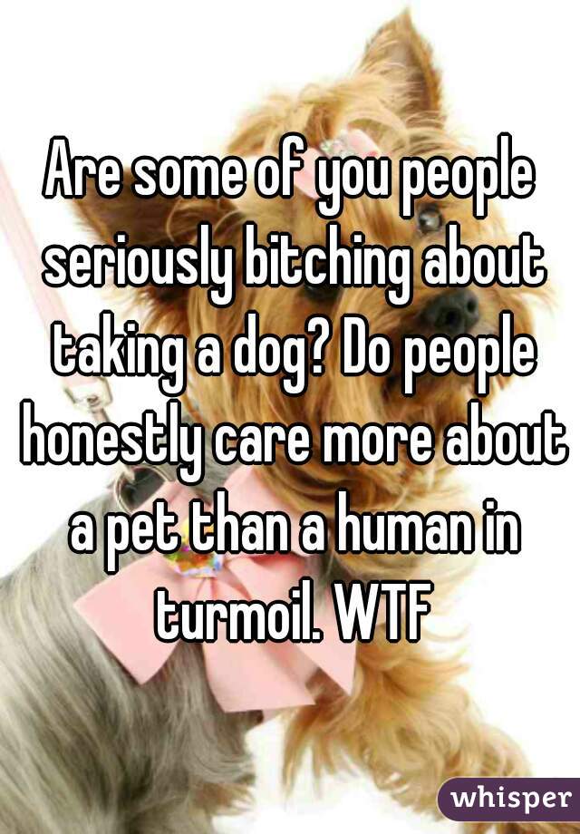 Are some of you people seriously bitching about taking a dog? Do people honestly care more about a pet than a human in turmoil. WTF