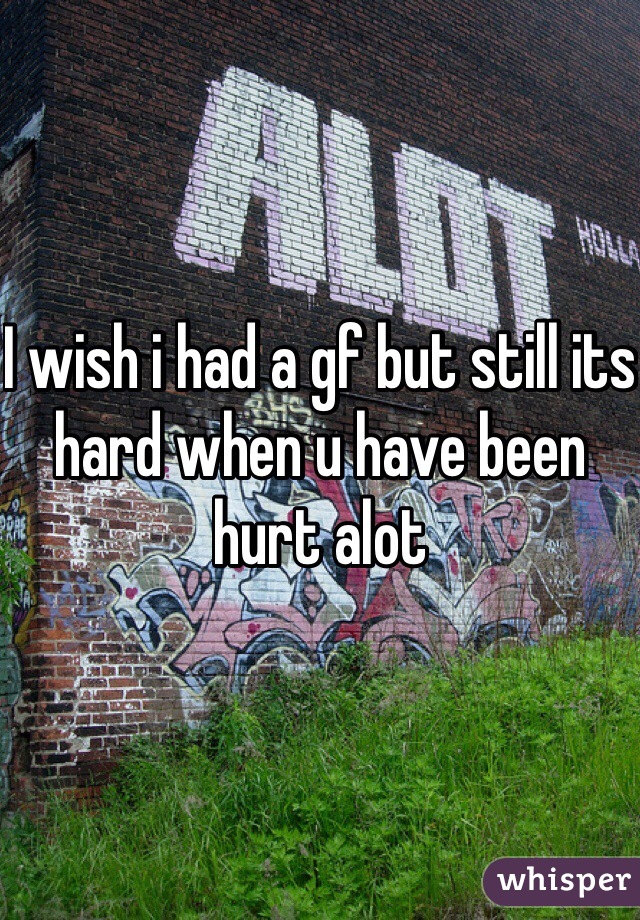 I wish i had a gf but still its hard when u have been hurt alot