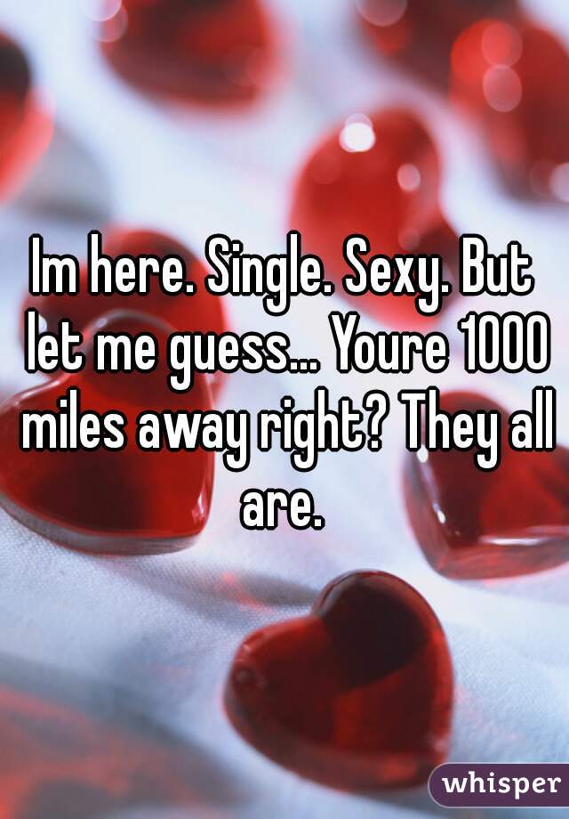 Im here. Single. Sexy. But let me guess... Youre 1000 miles away right? They all are. 