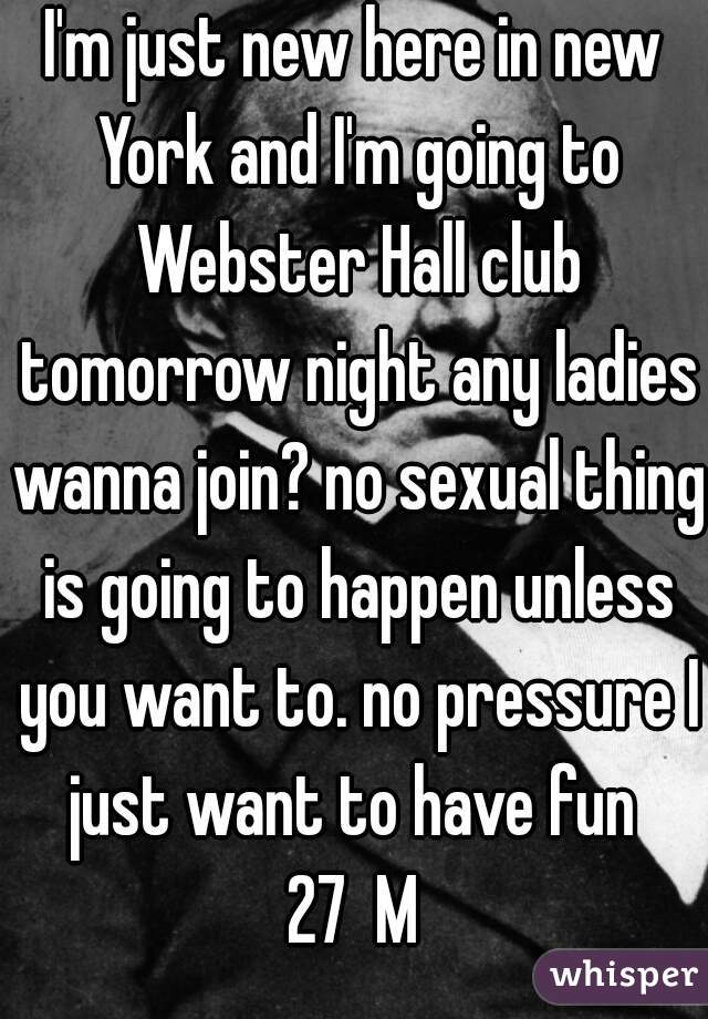 I'm just new here in new York and I'm going to Webster Hall club tomorrow night any ladies wanna join? no sexual thing is going to happen unless you want to. no pressure I just want to have fun 
27  M