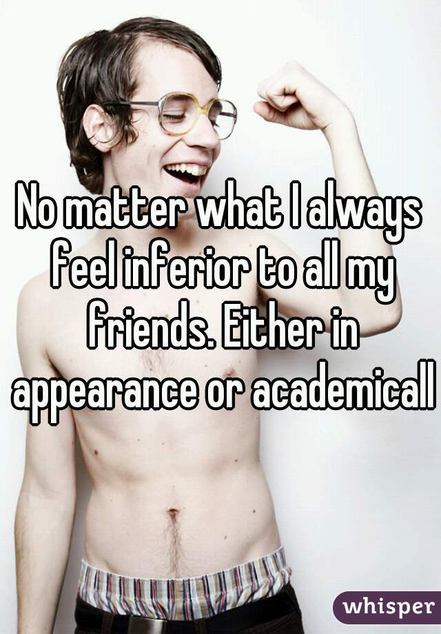 No matter what I always feel inferior to all my friends. Either in appearance or academically