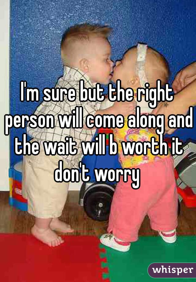 I'm sure but the right person will come along and the wait will b worth it don't worry 