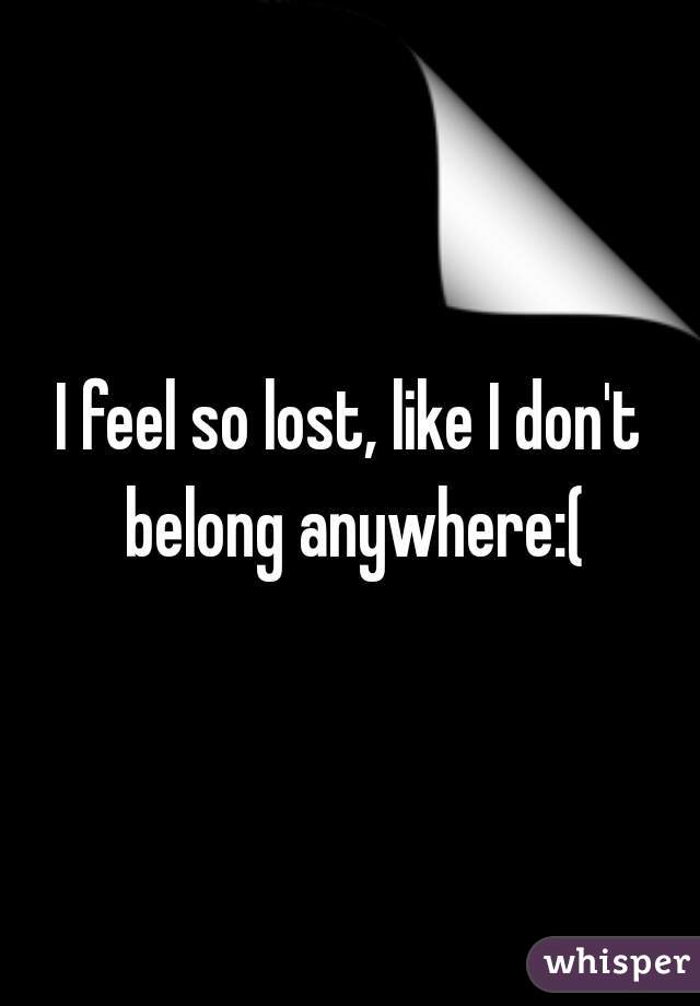 I feel so lost, like I don't belong anywhere:(