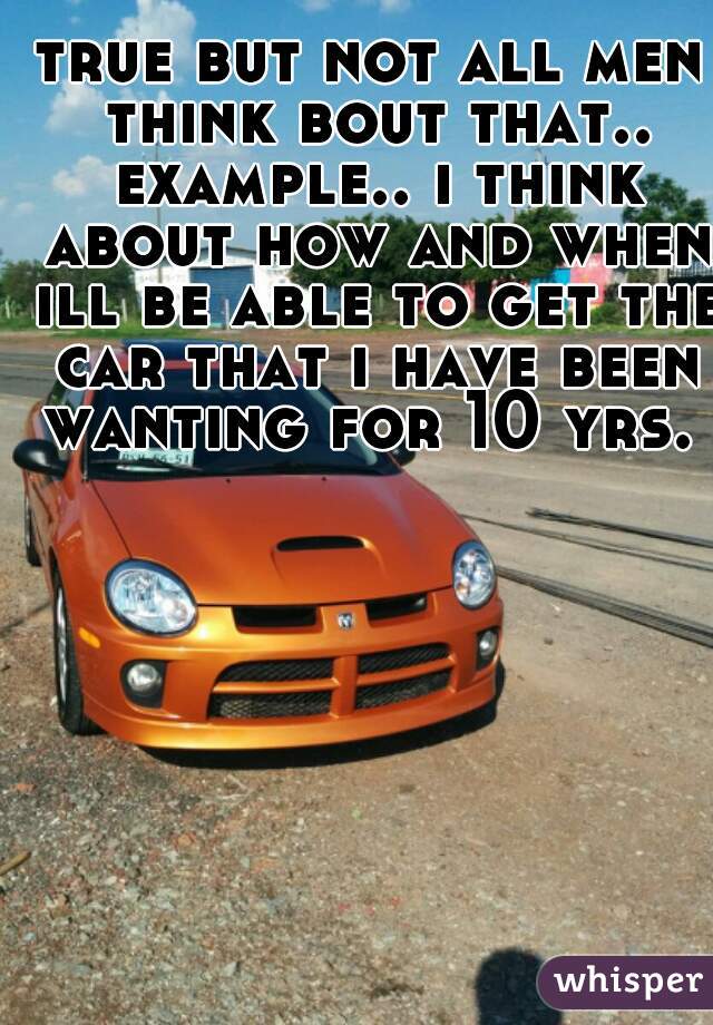 true but not all men think bout that.. example.. i think about how and when ill be able to get the car that i have been wanting for 10 yrs. 