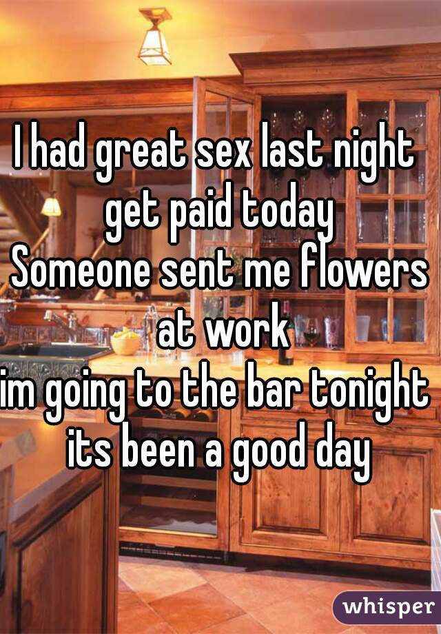 I had great sex last night 
get paid today
Someone sent me flowers at work
im going to the bar tonight 
its been a good day