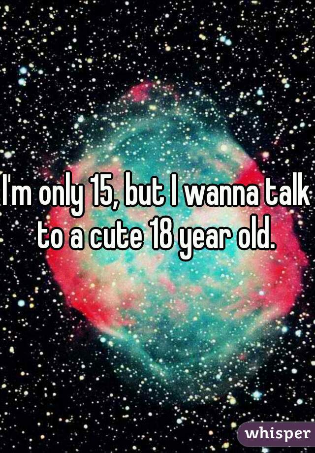 I'm only 15, but I wanna talk to a cute 18 year old. 