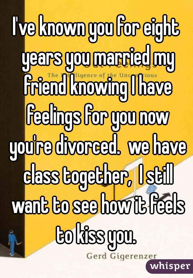 I've known you for eight years you married my friend knowing I have feelings for you now you're divorced.  we have class together,  I still want to see how it feels to kiss you. 