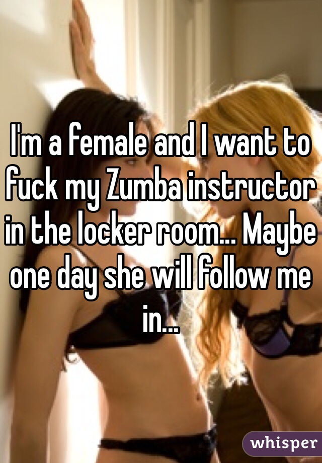 I'm a female and I want to fuck my Zumba instructor in the locker room... Maybe one day she will follow me in...