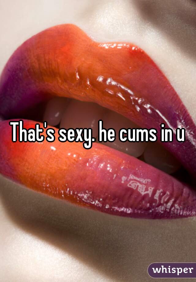 That's sexy. he cums in u