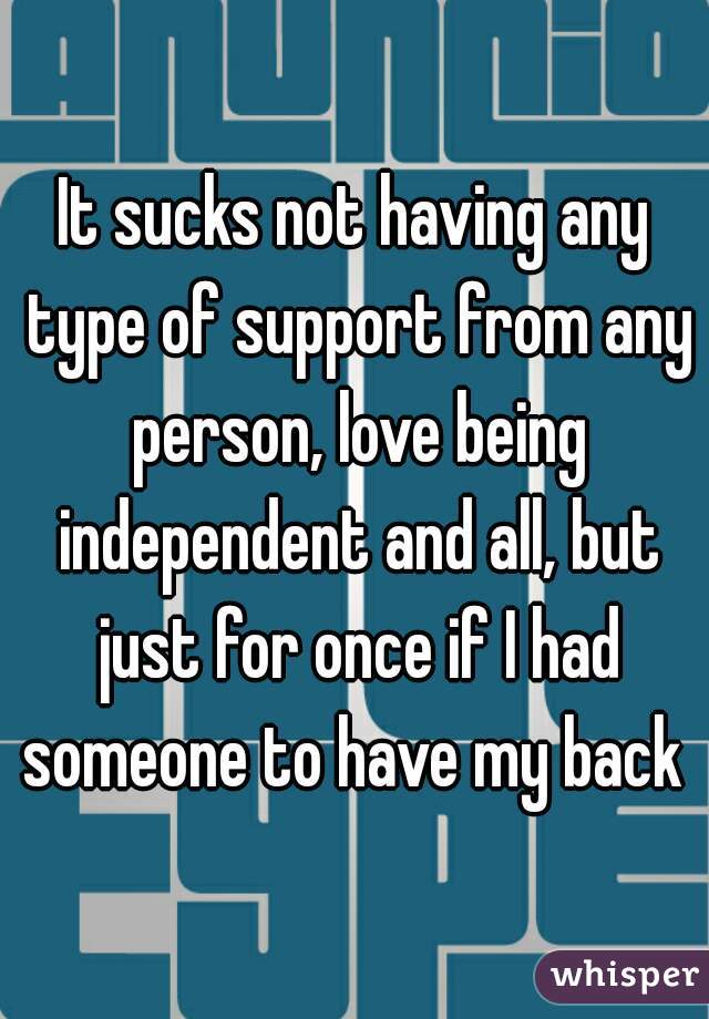 It sucks not having any type of support from any person, love being independent and all, but just for once if I had someone to have my back 