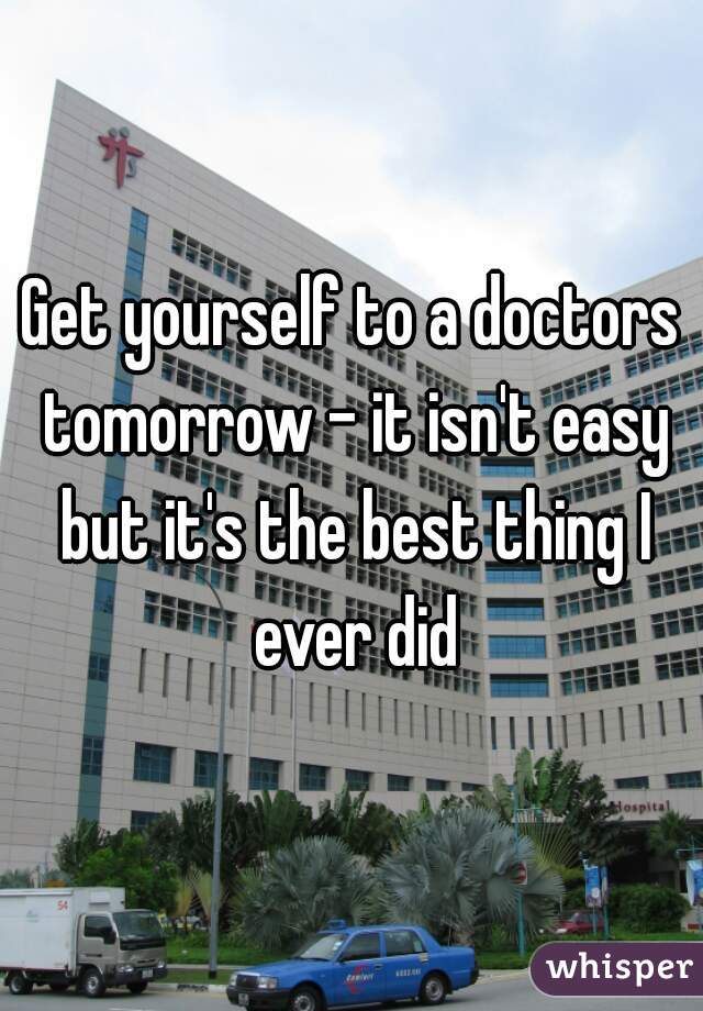 Get yourself to a doctors tomorrow - it isn't easy but it's the best thing I ever did