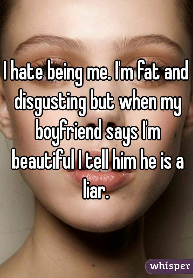 I hate being me. I'm fat and disgusting but when my boyfriend says I'm beautiful I tell him he is a liar. 