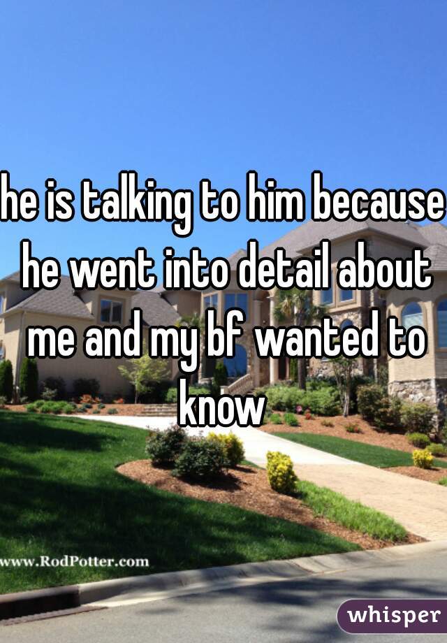 he is talking to him because he went into detail about me and my bf wanted to know 