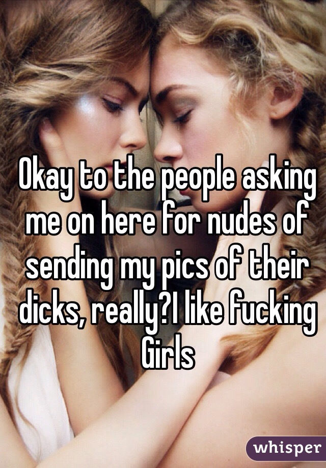 Okay to the people asking me on here for nudes of sending my pics of their dicks, really?I like fucking Girls