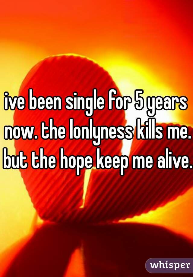 ive been single for 5 years now. the lonlyness kills me. but the hope keep me alive.