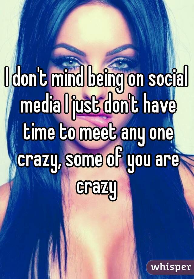 I don't mind being on social media I just don't have time to meet any one crazy, some of you are crazy 
