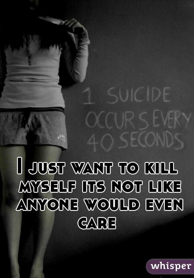 I just want to kill myself its not like anyone would even care 