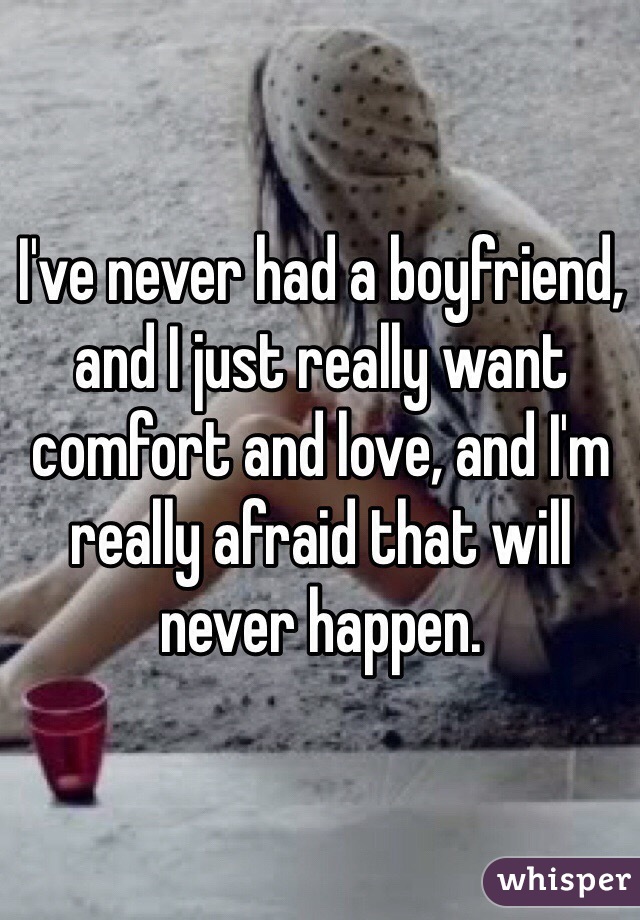 I've never had a boyfriend, and I just really want comfort and love, and I'm really afraid that will never happen.