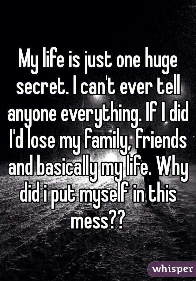 My life is just one huge secret. I can't ever tell anyone everything. If I did I'd lose my family, friends and basically my life. Why did i put myself in this mess??