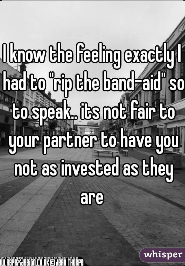 I know the feeling exactly I had to "rip the band-aid" so to speak.. its not fair to your partner to have you not as invested as they are 