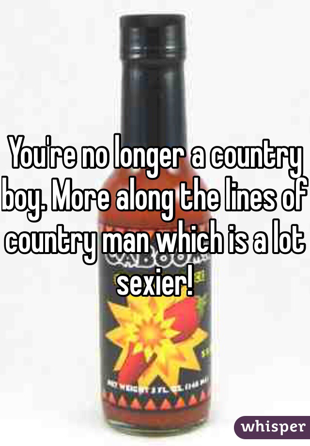 You're no longer a country boy. More along the lines of country man which is a lot sexier!