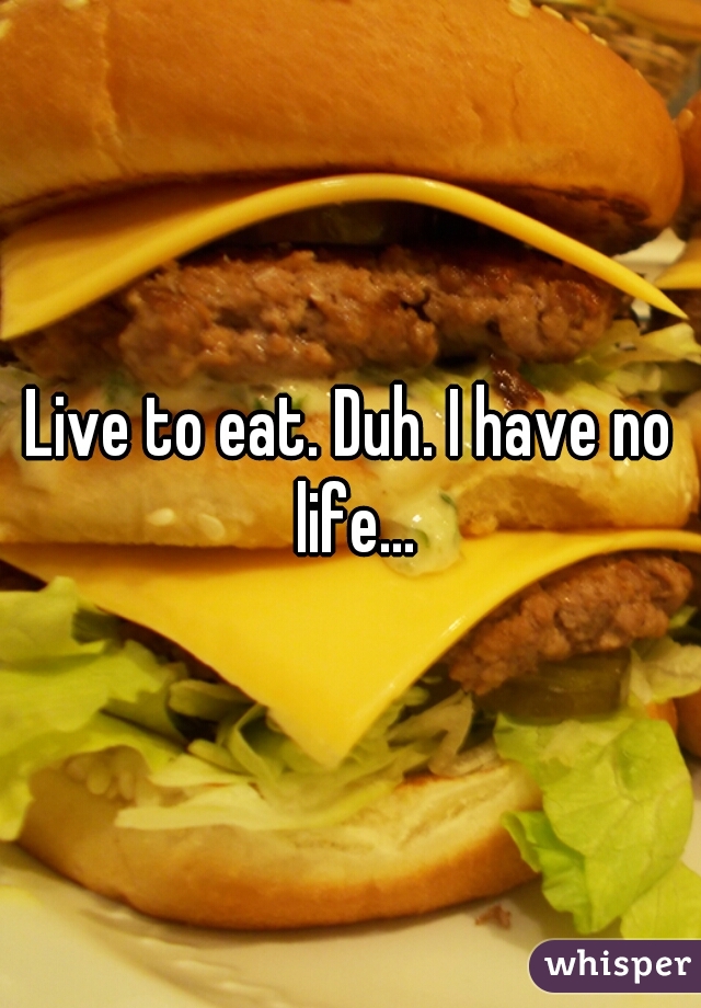 Live to eat. Duh. I have no life...