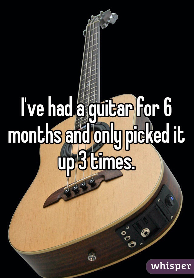 I've had a guitar for 6 months and only picked it up 3 times.