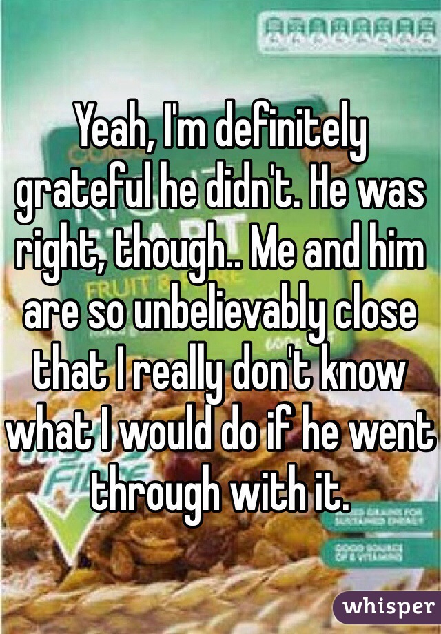 Yeah, I'm definitely grateful he didn't. He was right, though.. Me and him are so unbelievably close that I really don't know what I would do if he went through with it. 