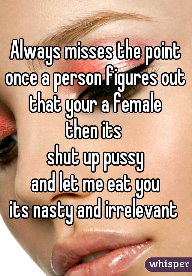 Always misses the point
once a person figures out
that your a female
then its 
shut up pussy
and let me eat you
its nasty and irrelevant 

