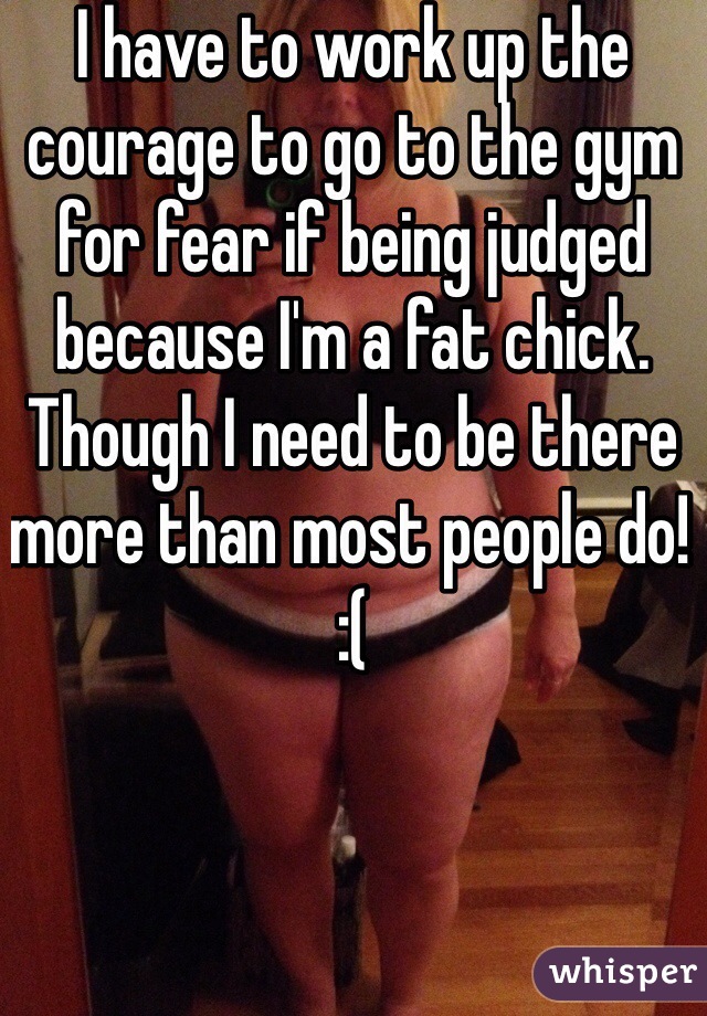I have to work up the courage to go to the gym for fear if being judged because I'm a fat chick. Though I need to be there more than most people do! :(