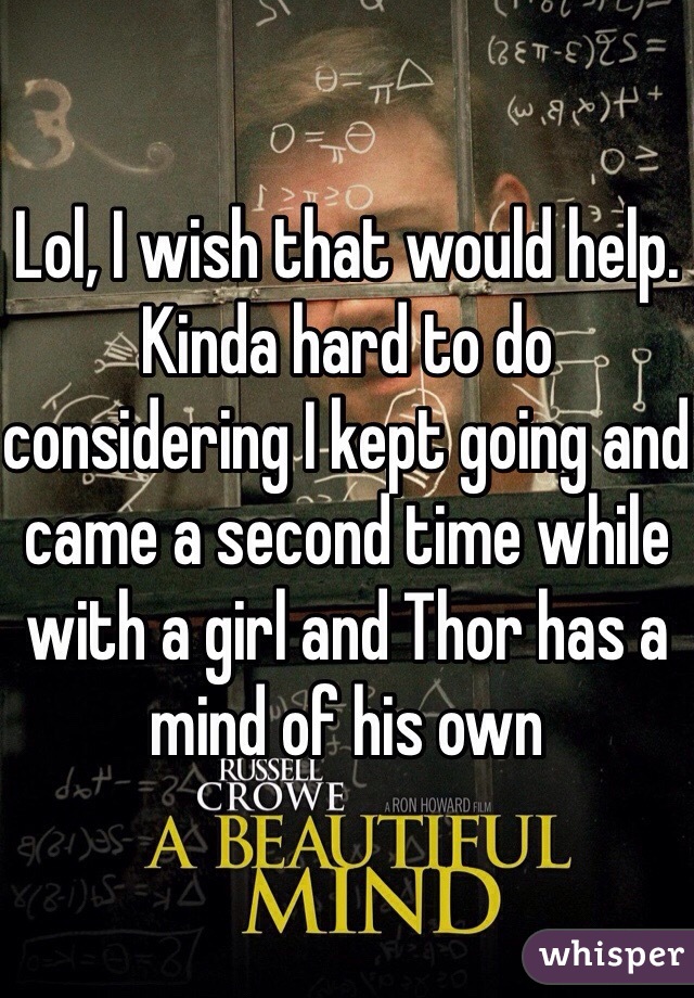 Lol, I wish that would help. Kinda hard to do considering I kept going and came a second time while with a girl and Thor has a mind of his own
