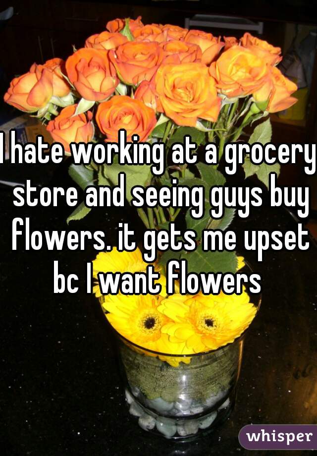 I hate working at a grocery store and seeing guys buy flowers. it gets me upset bc I want flowers 