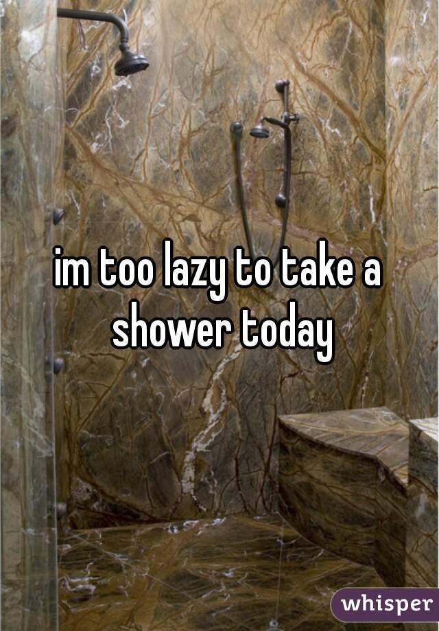 im too lazy to take a shower today
