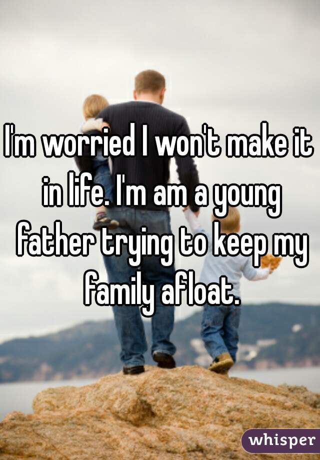 I'm worried I won't make it in life. I'm am a young father trying to keep my family afloat.