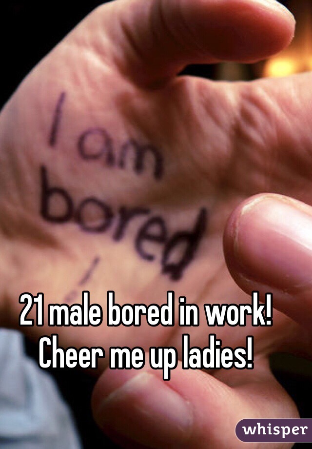 21 male bored in work! Cheer me up ladies! 