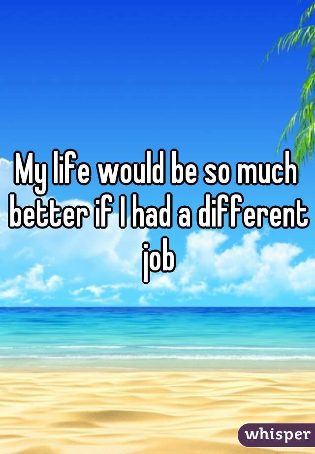 My life would be so much better if I had a different job