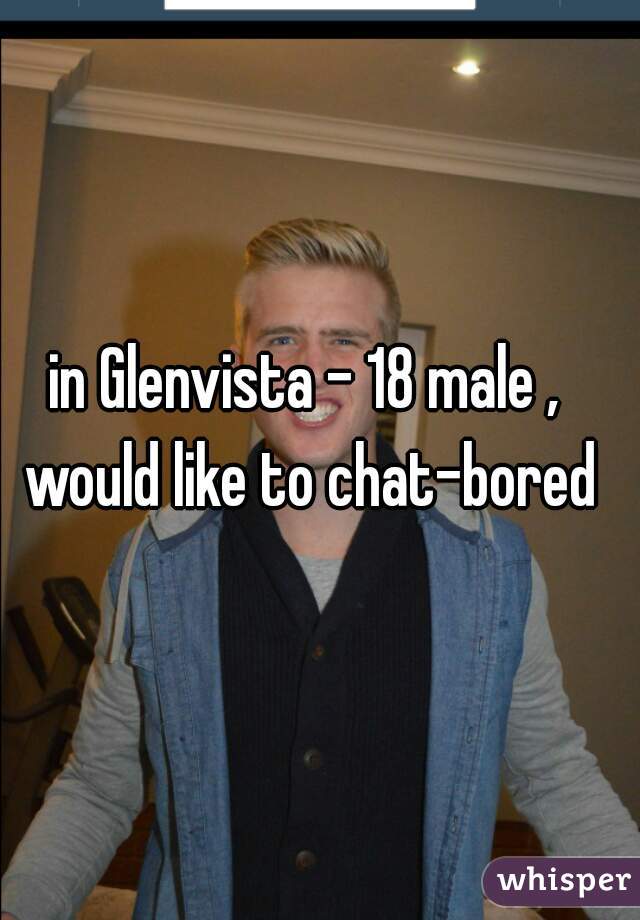 in Glenvista - 18 male , would like to chat-bored