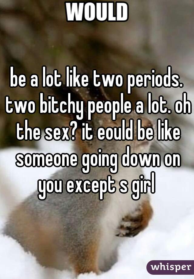 be a lot like two periods. two bitchy people a lot. oh the sex? it eould be like someone going down on you except s girl 