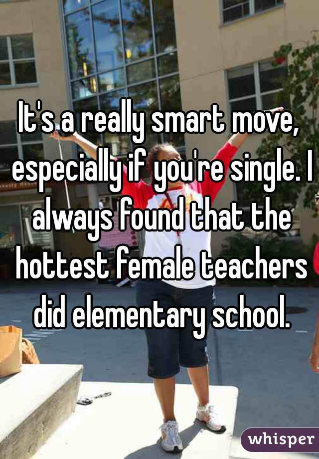 It's a really smart move, especially if you're single. I always found that the hottest female teachers did elementary school.