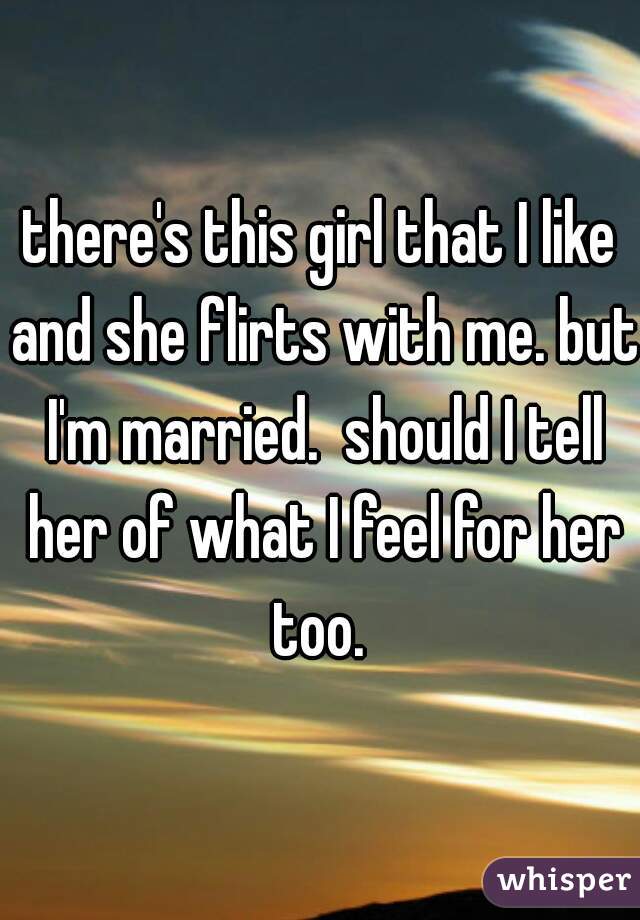 there's this girl that I like and she flirts with me. but I'm married.  should I tell her of what I feel for her too. 